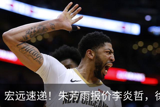 宏远速递！朱芳雨报价李炎哲，徐杰新身份曝光，杜锋深夜发声